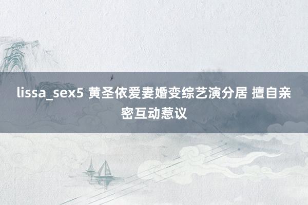 lissa_sex5 黄圣依爱妻婚变综艺演分居 擅自亲密互动惹议