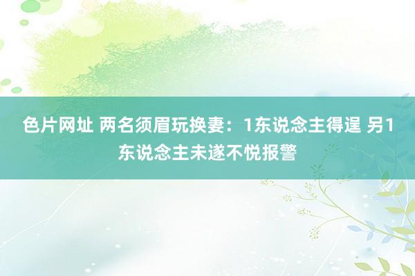 色片网址 两名须眉玩换妻：1东说念主得逞 另1东说念主未遂不悦报警