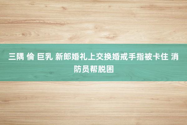 三隅 倫 巨乳 新郎婚礼上交换婚戒手指被卡住 消防员帮脱困