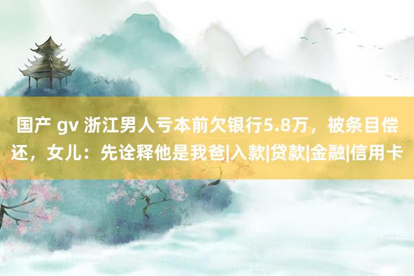 国产 gv 浙江男人亏本前欠银行5.8万，被条目偿还，女儿：先诠释他是我爸|入款|贷款|金融|信用卡