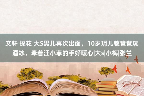 文轩 探花 大S男儿再次出面，10岁玥儿教爸爸玩溜冰，牵着汪小菲的手好暖心|大s|小梅|张兰