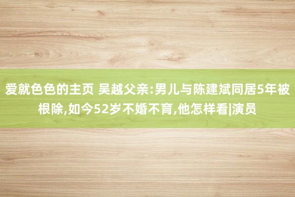 爱就色色的主页 吴越父亲:男儿与陈建斌同居5年被根除，如今52岁不婚不育，他怎样看|演员