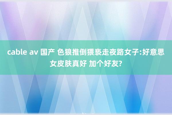 cable av 国产 色狼推倒猥亵走夜路女子:好意思女皮肤真好 加个好友?