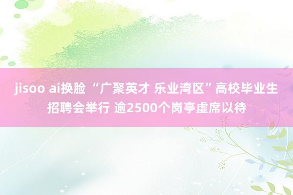 jisoo ai换脸 “广聚英才 乐业湾区”高校毕业生招聘会举行 逾2500个岗亭虚席以待