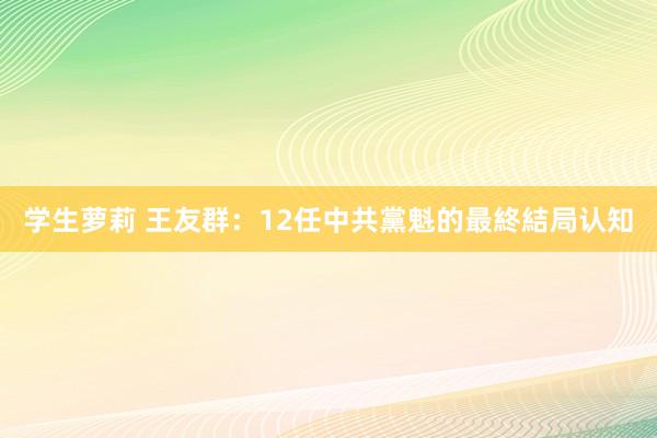 学生萝莉 王友群：12任中共黨魁的最終結局认知