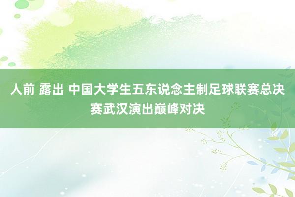 人前 露出 中国大学生五东说念主制足球联赛总决赛武汉演出巅峰对决