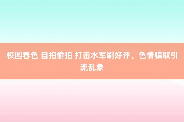 校园春色 自拍偷拍 打击水军刷好评、色情骗取引流乱象