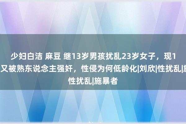 少妇白洁 麻豆 继13岁男孩扰乱23岁女子，现11女孩又被熟东说念主强奸，性侵为何低龄化|刘欣|性扰乱|施暴者