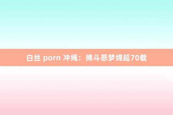 白丝 porn 冲绳：搏斗恶梦绵延70载