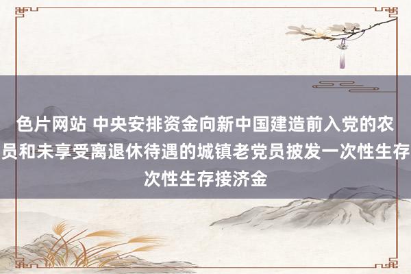 色片网站 中央安排资金向新中国建造前入党的农村老党员和未享受离退休待遇的城镇老党员披发一次性生存接济金