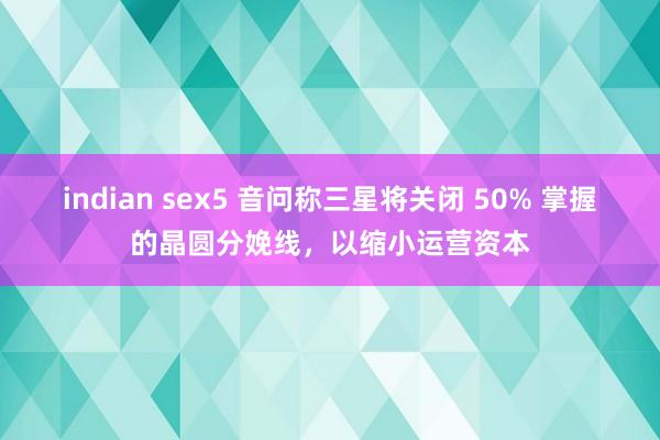 indian sex5 音问称三星将关闭 50% 掌握的晶圆分娩线，以缩小运营资本