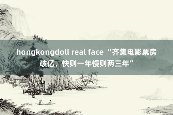 hongkongdoll real face “齐集电影票房破亿，快则一年慢则两三年”