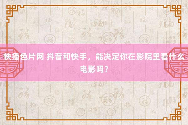 快播色片网 抖音和快手，能决定你在影院里看什么电影吗？