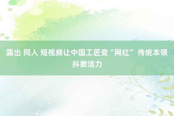 露出 同人 短视频让中国工匠变“网红” 传统本领抖擞活力