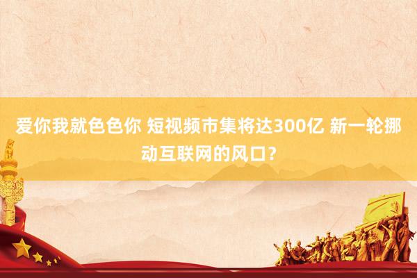 爱你我就色色你 短视频市集将达300亿 新一轮挪动互联网的风口？