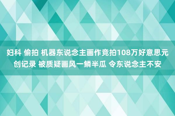 妇科 偷拍 机器东说念主画作竞拍108万好意思元创记录 被质疑画风一鳞半瓜 令东说念主不安