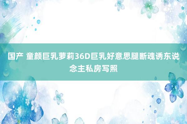 国产 童颜巨乳萝莉36D巨乳好意思腿断魂诱东说念主私房写照