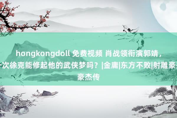 hongkongdoll 免费视频 肖战领衔演郭靖，这一次徐克能修起他的武侠梦吗？|金庸|东方不败|射雕豪杰传