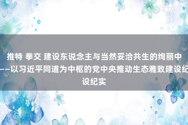 推特 拳交 建设东说念主与当然妥洽共生的绚丽中国——以习近平同道为中枢的党中央推动生态雅致建设纪实