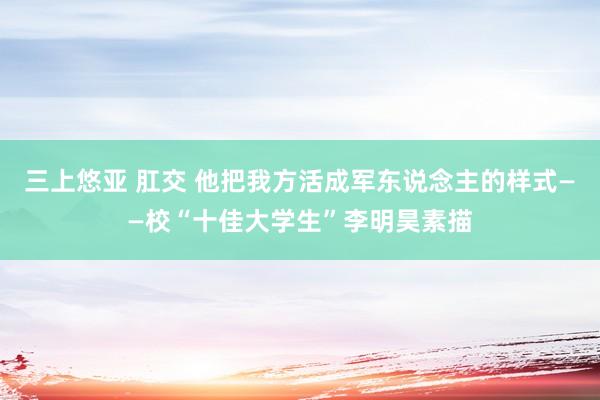 三上悠亚 肛交 他把我方活成军东说念主的样式——校“十佳大学生”李明昊素描