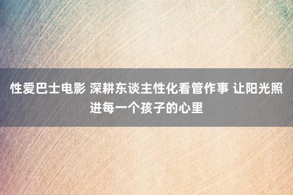 性爱巴士电影 深耕东谈主性化看管作事 让阳光照进每一个孩子的心里