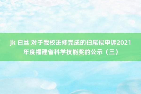 jk 白丝 对于我校进修完成的扫尾拟申诉2021年度福建省科学技能奖的公示（三）