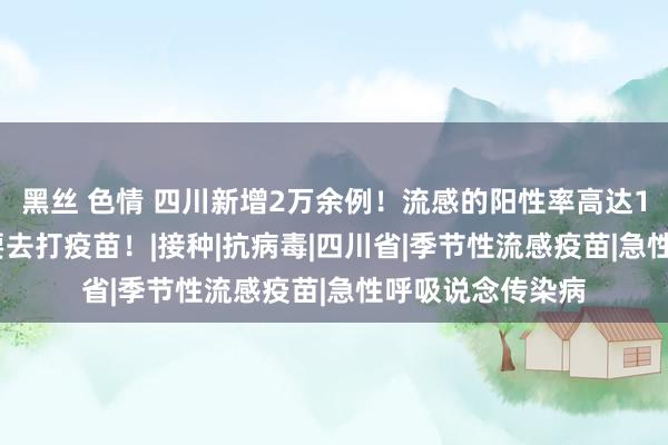 黑丝 色情 四川新增2万余例！流感的阳性率高达10.8%，必要时要去打疫苗！|接种|抗病毒|四川省|季节性流感疫苗|急性呼吸说念传染病