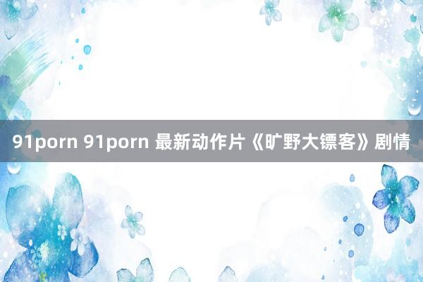 91porn 91porn 最新动作片《旷野大镖客》剧情