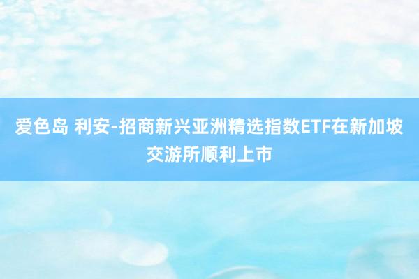 爱色岛 利安-招商新兴亚洲精选指数ETF在新加坡交游所顺利上市