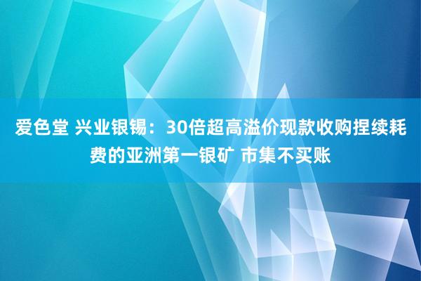 爱色堂 兴业银锡：30倍超高溢价现款收购捏续耗费的亚洲第一银矿 市集不买账