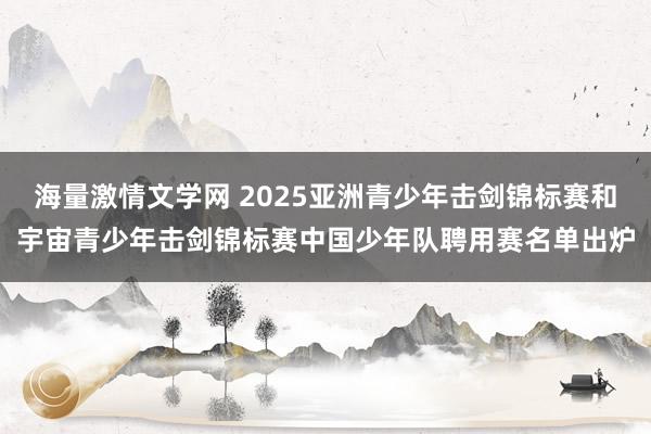 海量激情文学网 2025亚洲青少年击剑锦标赛和宇宙青少年击剑锦标赛中国少年队聘用赛名单出炉