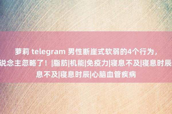 萝莉 telegram 男性断崖式软弱的4个行为，第一个许多东说念主忽略了！|脂肪|机能|免疫力|寝息不及|寝息时辰|心脑血管疾病